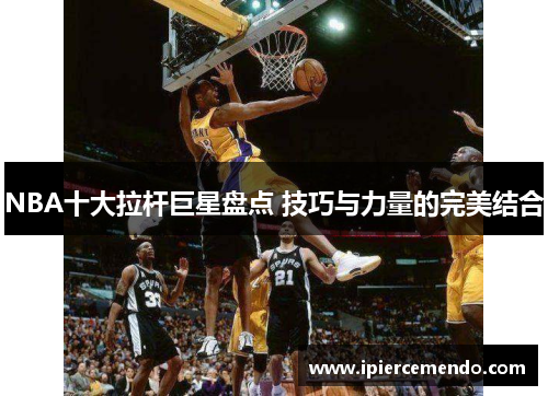 NBA十大拉杆巨星盘点 技巧与力量的完美结合